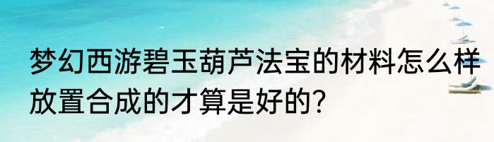 梦幻西游碧玉葫芦法宝的材料怎么样放置合成的才算是好的？