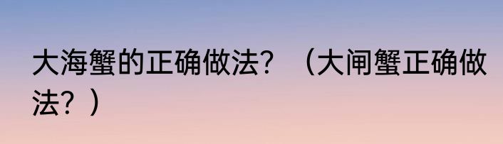大海蟹的正确做法？（大闸蟹正确做法？）