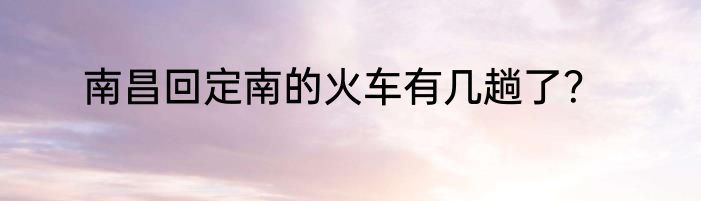 南昌回定南的火车有几趟了？