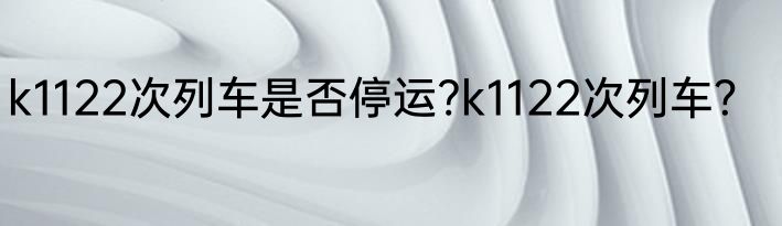 k1122次列车是否停运?k1122次列车？