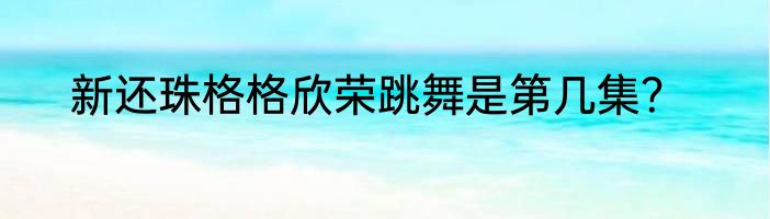新还珠格格欣荣跳舞是第几集？