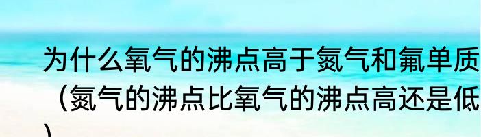 为什么氧气的沸点高于氮气和氟单质？（氮气的沸点比氧气的沸点高还是低？）