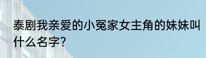 泰剧我亲爱的小冤家女主角的妹妹叫什么名字？
