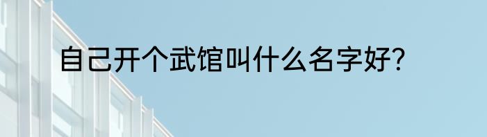 自己开个武馆叫什么名字好？