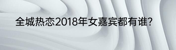 全城热恋2018年女嘉宾都有谁？