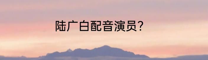 陆广白配音演员？