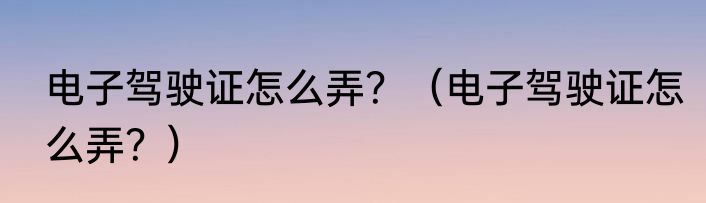 电子驾驶证怎么弄？（电子驾驶证怎么弄？）