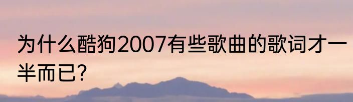 为什么酷狗2007有些歌曲的歌词才一半而已？