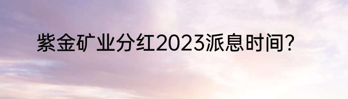 紫金矿业分红2023派息时间？