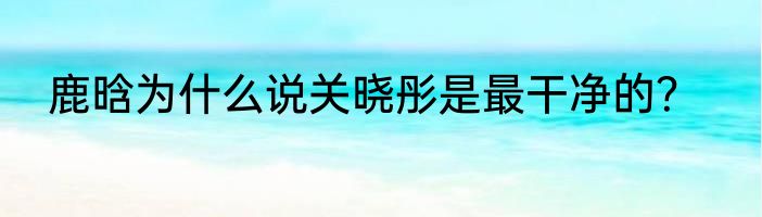鹿晗为什么说关晓彤是最干净的？