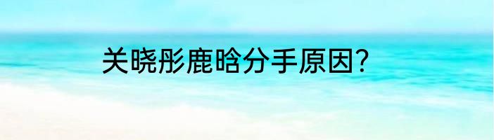 关晓彤鹿晗分手原因？