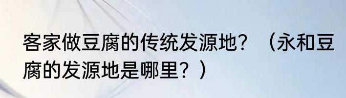 客家做豆腐的传统发源地？（永和豆腐的发源地是哪里？）
