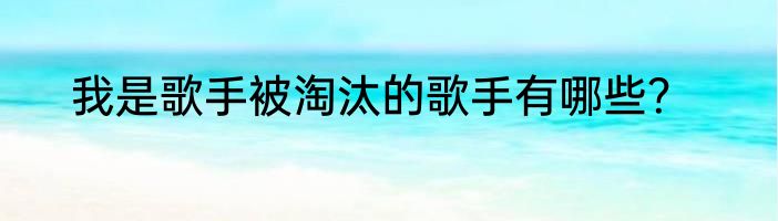 我是歌手被淘汰的歌手有哪些？