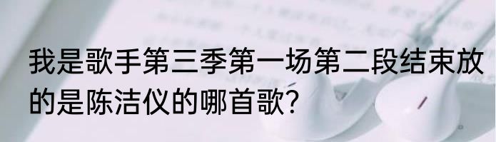 我是歌手第三季第一场第二段结束放的是陈洁仪的哪首歌？