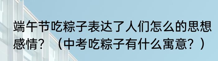 端午节吃粽子表达了人们怎么的思想感情？（中考吃粽子有什么寓意？）