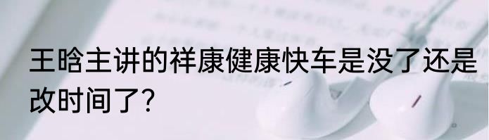 王晗主讲的祥康健康快车是没了还是改时间了？