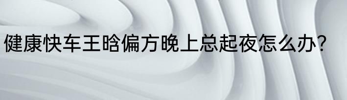 健康快车王晗偏方晚上总起夜怎么办？