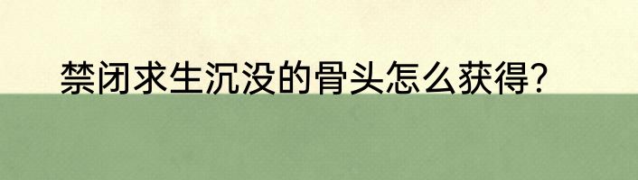 禁闭求生沉没的骨头怎么获得？
