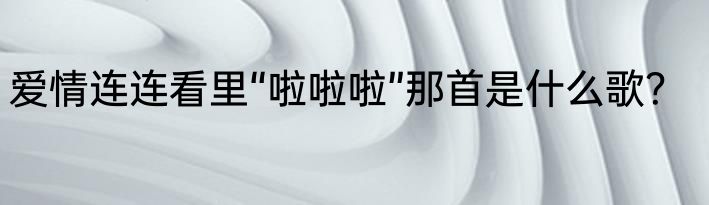 爱情连连看里“啦啦啦”那首是什么歌？