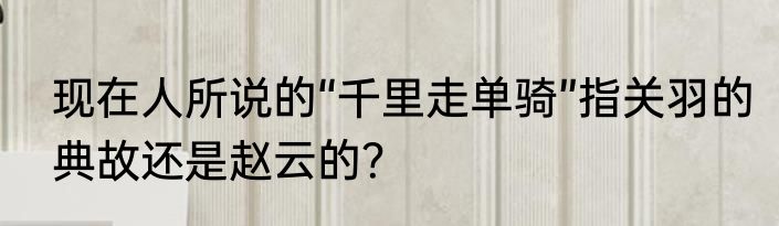现在人所说的“千里走单骑”指关羽的典故还是赵云的？