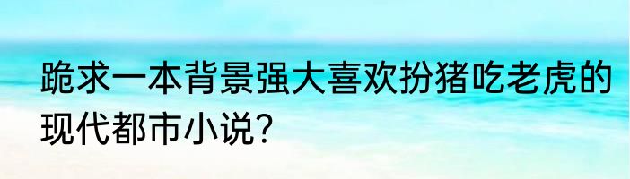 跪求一本背景强大喜欢扮猪吃老虎的现代都市小说？