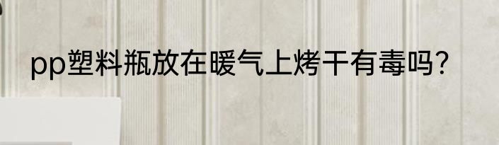 pp塑料瓶放在暖气上烤干有毒吗？