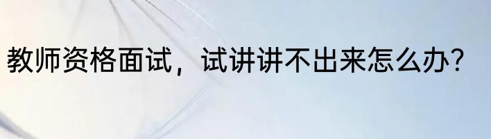 教师资格面试，试讲讲不出来怎么办？