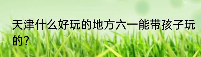 天津什么好玩的地方六一能带孩子玩的？