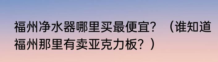 福州净水器哪里买最便宜？（谁知道福州那里有卖亚克力板？）