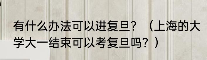 有什么办法可以进复旦？（上海的大学大一结束可以考复旦吗？）