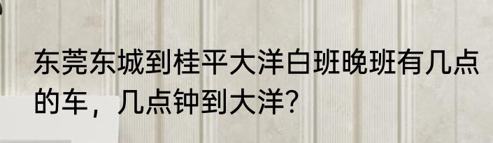东莞东城到桂平大洋白班晚班有几点的车，几点钟到大洋？