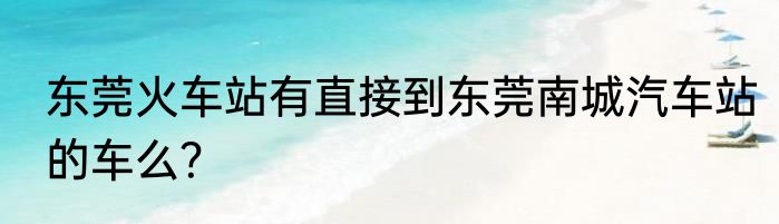 东莞火车站有直接到东莞南城汽车站的车么？
