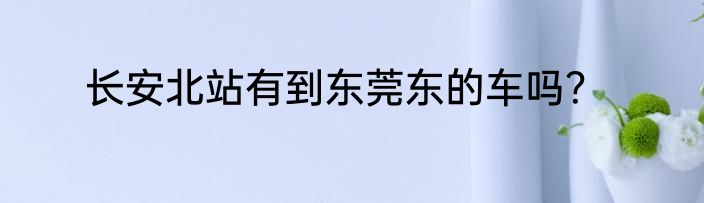 长安北站有到东莞东的车吗？