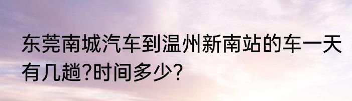 东莞南城汽车到温州新南站的车一天有几趟?时间多少？