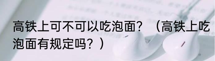 高铁上可不可以吃泡面？（高铁上吃泡面有规定吗？）
