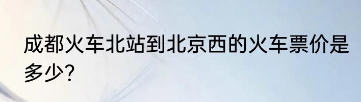 成都火车北站到北京西的火车票价是多少？