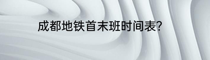 成都地铁首末班时间表？