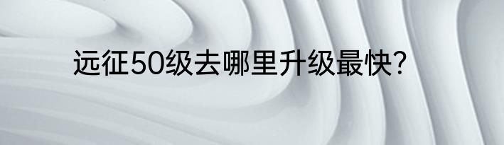 远征50级去哪里升级最快？