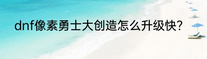 dnf像素勇士大创造怎么升级快？