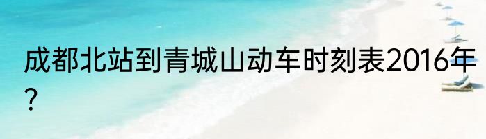 成都北站到青城山动车时刻表2016年？