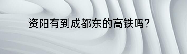 资阳有到成都东的高铁吗？