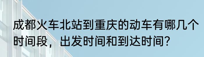成都火车北站到重庆的动车有哪几个时间段，出发时间和到达时间？