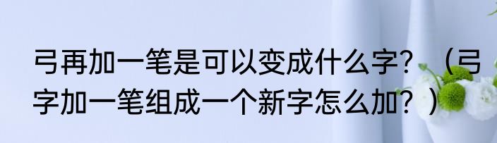 弓再加一笔是可以变成什么字？（弓字加一笔组成一个新字怎么加？）