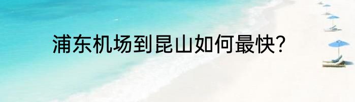 浦东机场到昆山如何最快？