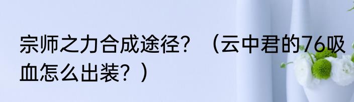 宗师之力合成途径？（云中君的76吸血怎么出装？）