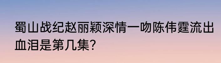 蜀山战纪赵丽颖深情一吻陈伟霆流出血泪是第几集？