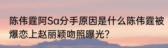 陈伟霆阿Sa分手原因是什么陈伟霆被爆恋上赵丽颖吻照曝光？