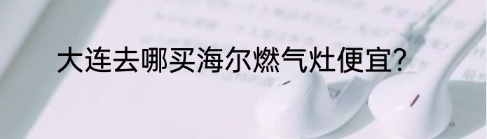 大连去哪买海尔燃气灶便宜？