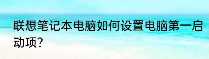 联想笔记本电脑如何设置电脑第一启动项？