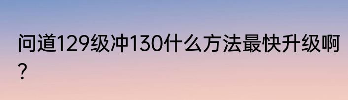 问道129级冲130什么方法最快升级啊？